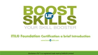 ITIL® Foundation Certification a brief Introduction
www.boosturskills.com
Disclaimer-ITIL® is a registered trade mark of AXELOS Limited
http://www.peoplecert.org/en/Training_Organizations/search_Exam_Centers/Pages/Search_Training_
Providers_Exam_Centers.aspxFind Us @
 