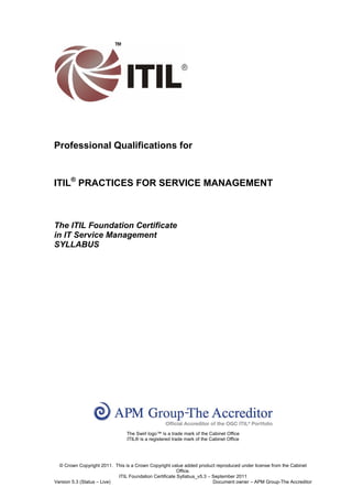 Professional Qualifications for


ITIL® PRACTICES FOR SERVICE MANAGEMENT



The ITIL Foundation Certificate
in IT Service Management
SYLLABUS




                               The Swirl logo™ is a trade mark of the Cabinet Office
                               ITIL® is a registered trade mark of the Cabinet Office




  © Crown Copyright 2011. This is a Crown Copyright value added product reproduced under license from the Cabinet
                                                        Office.
                            ITIL Foundation Certificate Syllabus_v5.3 – September 2011
Version 5.3 (Status – Live)                                             Document owner – APM Group-The Accreditor
 