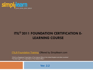 ITIL® 2011 FOUNDATION CERTIFICATION E-
               LEARNING COURSE


ITIL® Foundation Training Offered by Simplilearn.com
“ITIL® is a Registered Trade Mark of The Cabinet Office in the United Kingdom and other countries”.
"The Swirl logo™ is a Trade Mark of The Cabinet Office ".




                                                 Ver. 2.2
 