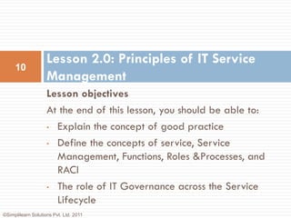 Lesson 2.0: Principles of IT Service
     10
                    Management
                    Lesson objectives
                    At the end of this lesson, you should be able to:
                    • Explain the concept of good practice

                    • Define the concepts of service, Service

                      Management, Functions, Roles &Processes, and
                      RACI
                    • The role of IT Governance across the Service
                      Lifecycle
©Simplilearn Solutions Pvt. Ltd. 2011
 