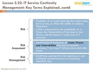 Lesson 3.22: IT Service Continuity
  Management: Key Terms Explained..contd
100



                                        • Possibility of an event occurring that could cause
                                          harm or loss, or affect the ability to achieve
                                          Objectives.
                            Risk        • A Risk is measured by the probability of a
                                          Threat, the Vulnerability of the Asset to that
                                          Threat, and the Impact it would have if it
                                          occurred.
                                        • Identification & Evaluation of Assets, Threats
                      Risk                and Vulnerabilities that exist to business
               Assessment                 processes, IT services, IT infrastructure and other
                                          assets.

                  Risk                  • Identifying appropriate risk responses or cost-
                                          justifiable countermeasures to combating
           Management                     identified risks.

©Simplilearn Solutions Pvt. Ltd. 2011                                                           100
 