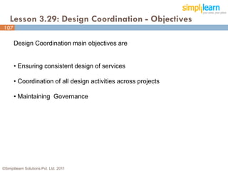 Lesson 3.29: Design Coordination - Objectives
107

      Design Coordination main objectives are


      • Ensuring consistent design of services

      • Coordination of all design activities across projects

      • Maintaining Governance




©Simplilearn Solutions Pvt. Ltd. 2011                           107
 