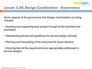 Lesson 3.30: Design Coordination - Governance
108

    Some aspects of the governance that Design Coordination can bring
    includes

    • Assisting and supporting each project through all the activities and
    processes

    • Maintaining policies and guidelines for service design activities

    • Planning and forecasting of the resources for future demand

    • Ensuring that all the requirements are appropriately addressed in
    service designs




©Simplilearn Solutions Pvt. Ltd. 2011                                        108
 