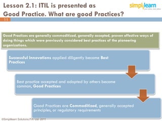 Lesson 2.1: ITIL is presented as
 Good Practice. What are good Practices?
 11


 Good Practices are generally commoditized, generally accepted, proven effective ways of
 doing things which were previously considered best practices of the pioneering
 organizations.


      Successful Innovations applied diligently become Best
      Practices



            Best practice accepted and adopted by others become
            common, Good Practices



                          Good Practices are Commoditized, generally accepted
                          principles, or regulatory requirements
©Simplilearn Solutions Pvt. Ltd. 2011                                                      11
 
