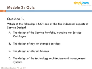 Module 3 : Quiz
112


         Question 1:
         Which of the following is NOT one of the five individual aspects of
         Service Design?
           A. The design of the Service Portfolio, including the Service
              Catalogue

           B. The design of new or changed services

           C. The design of Market Spaces

           D. The design of the technology architecture and management
              systems
©Simplilearn Solutions Pvt. Ltd. 2011                                      112
 