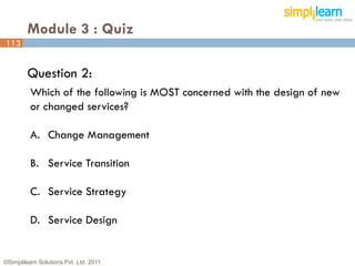 Module 3 : Quiz
113


         Question 2:
          Which of the following is MOST concerned with the design of new
          or changed services?

          A. Change Management

          B. Service Transition

          C. Service Strategy

          D. Service Design


©Simplilearn Solutions Pvt. Ltd. 2011                                   113
 