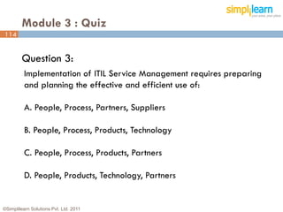 Module 3 : Quiz
114


         Question 3:
          Implementation of ITIL Service Management requires preparing
          and planning the effective and efficient use of:

          A. People, Process, Partners, Suppliers

          B. People, Process, Products, Technology

          C. People, Process, Products, Partners

          D. People, Products, Technology, Partners


©Simplilearn Solutions Pvt. Ltd. 2011                                    114
 