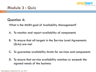 Module 3 : Quiz
115


         Question 4:
           What is the MAIN goal of Availability Management?

           A. To monitor and report availability of components

           B. To ensure that all targets in the Service Level Agreements
              (SLAs) are met

           C. To guarantee availability levels for services and components

           D. To ensure that service availability matches or exceeds the
              agreed needs of the business

©Simplilearn Solutions Pvt. Ltd. 2011                                        115
 