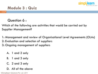 Module 3 : Quiz
117


         Question 6 :
 Which of the following are activities that would be carried out by
 Supplier Management?

 1: Management and review of Organisational Level Agreements (OLAs)
 2: Evaluation and selection of suppliers
 3: Ongoing management of suppliers

       A. 1 and 2 only
       B. 1 and 3 only
       C. 2 and 3 only
       D. All of the above
©Simplilearn Solutions Pvt. Ltd. 2011                                 117
 