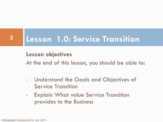 2             Lesson 1.0: Service Transition
                    Lesson objectives
                    At the end of this lesson, you should be able to:

                    •      Understand the Goals and Objectives of
                           Service Transition
                    •      Explain What value Service Transition
                           provides to the Business

©Simplilearn Solutions Pvt. Ltd. 2011
 