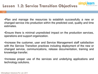 Lesson 1.2: Service Transition Objectives
121


    •Plan and manage the resources to establish successfully a new or
    changed service into production within the predicted cost, quality and time
    estimates.

    •Ensure there is minimal unpredicted impact on the production services,
    operations and support organization.

    •Increase the customer, user and Service Management staff satisfaction
    with the Service Transition practices including deployment of the new or
    changed service, communications, release documentation, training and
    knowledge transfer.

    •Increase proper use of the services and underlying applications and
    technology solutions.


©Simplilearn Solutions Pvt. Ltd. 2011                                             4
 