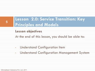Lesson 2.0: Service Transition: Key
      5
                    Principles and Models
                    Lesson objectives
                    At the end of this lesson, you should be able to:

                    •      Understand Configuration Item
                    •      Understand Configuration Management System



©Simplilearn Solutions Pvt. Ltd. 2011
 