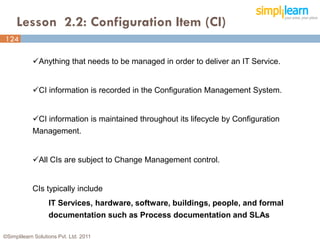Lesson 2.2: Configuration Item (CI)
124
124

            Anything that needs to be managed in order to deliver an IT Service.


            CI information is recorded in the Configuration Management System.


            CI information is maintained throughout its lifecycle by Configuration
            Management.


            All CIs are subject to Change Management control.


            CIs typically include
                   IT Services, hardware, software, buildings, people, and formal
                   documentation such as Process documentation and SLAs

©Simplilearn Solutions Pvt. Ltd. 2011
 