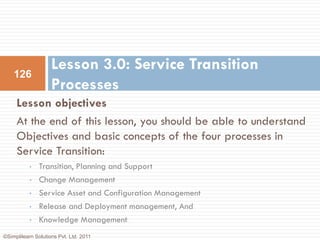 Lesson 3.0: Service Transition
    126
                    Processes
     Lesson objectives
     At the end of this lesson, you should be able to understand
     Objectives and basic concepts of the four processes in
     Service Transition:
           •   Transition, Planning and Support
           •   Change Management
           •   Service Asset and Configuration Management
           •   Release and Deployment management, And
           •   Knowledge Management
©Simplilearn Solutions Pvt. Ltd. 2011
 