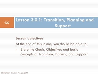 Lesson 3.0.1: Transition, Planning and
    127
                                       Support

                    Lesson objectives
                    At the end of this lesson, you should be able to:
                    •  State the Goals, Objectives and basic
                       concepts of Transition, Planning and Support



©Simplilearn Solutions Pvt. Ltd. 2011
 
