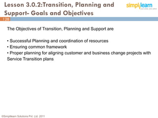 Lesson 3.0.2:Transition, Planning and
  Support- Goals and Objectives
128

    The Objectives of Transition, Planning and Support are

    • Successful Planning and coordination of resources
    • Ensuring common framework
    • Proper planning for aligning customer and business change projects with
    Service Transition plans




©Simplilearn Solutions Pvt. Ltd. 2011                                           128
 
