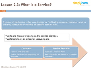 Lesson 2.3: What is a Service?
 13



  A means of delivering value to customers by facilitating outcomes customer want to
  achieve, without the ownership of specific costs or risks.



      Costs and Risks are transferred to service provider.
      Customers focus on outcomes versus means.


                              Customer                       Service Provider
              Transfer costs and Risks               Takes on Costs and Risks
              Retains focus and accountability for   Responsible for the means of achieving
              outcomes                               outcomes




©Simplilearn Solutions Pvt. Ltd. 2011                                                         13
 