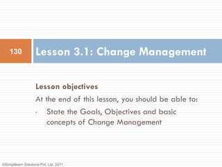 130             Lesson 3.1: Change Management

                    Lesson objectives
                    At the end of this lesson, you should be able to:
                    •  State the Goals, Objectives and basic
                       concepts of Change Management



©Simplilearn Solutions Pvt. Ltd. 2011
 