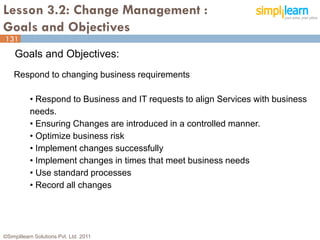 Lesson 3.2: Change Management :
Goals and Objectives
131
    Goals and Objectives:
    Respond to changing business requirements

           • Respond to Business and IT requests to align Services with business
           needs.
           • Ensuring Changes are introduced in a controlled manner.
           • Optimize business risk
           • Implement changes successfully
           • Implement changes in times that meet business needs
           • Use standard processes
           • Record all changes




©Simplilearn Solutions Pvt. Ltd. 2011                                          131
 