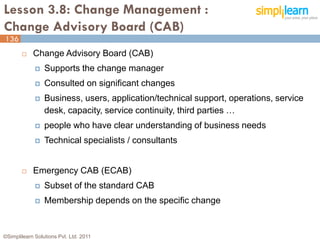 Lesson 3.8: Change Management :
Change Advisory Board (CAB)
136
           Change Advisory Board (CAB)
                Supports the change manager
                Consulted on significant changes
                Business, users, application/technical support, operations, service
                 desk, capacity, service continuity, third parties …
                people who have clear understanding of business needs
                Technical specialists / consultants


           Emergency CAB (ECAB)
                Subset of the standard CAB
                Membership depends on the specific change


©Simplilearn Solutions Pvt. Ltd. 2011                                                  136
 