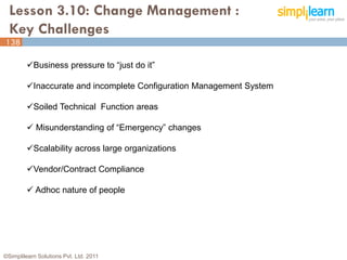Lesson 3.10: Change Management :
  Key Challenges
138

         Business pressure to “just do it”

         Inaccurate and incomplete Configuration Management System

         Soiled Technical Function areas

          Misunderstanding of “Emergency” changes

         Scalability across large organizations

         Vendor/Contract Compliance

          Adhoc nature of people




©Simplilearn Solutions Pvt. Ltd. 2011                                 138
 