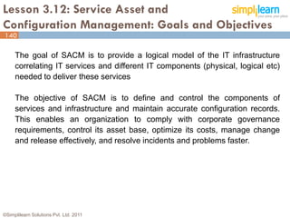 Lesson 3.12: Service Asset and
Configuration Management: Goals and Objectives
140

     The goal of SACM is to provide a logical model of the IT infrastructure
     correlating IT services and different IT components (physical, logical etc)
     needed to deliver these services

     The objective of SACM is to define and control the components of
     services and infrastructure and maintain accurate configuration records.
     This enables an organization to comply with corporate governance
     requirements, control its asset base, optimize its costs, manage change
     and release effectively, and resolve incidents and problems faster.




©Simplilearn Solutions Pvt. Ltd. 2011                                          140
 