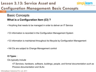 Lesson 3.13: Service Asset and
Configuration Management: Basic Concepts
141
        Basic Concepts
        What is a Configuration Item (CI) ?

         Anything that needs to be managed in order to deliver an IT Service


         CI information is recorded in the Configuration Management System


         CI information is maintained throughout its lifecycle by Configuration Management


         All CIs are subject to Change Management control


         CI Types :
         CIs typically include
               •IT Services, hardware, software, buildings, people, and formal documentation such as
               Process documentation and SLAs
©Simplilearn Solutions Pvt. Ltd. 2011                                                            141
 