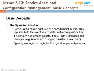 Lesson 3.13: Service Asset and
  Configuration Management: Basic Concepts
142

       Basic Concepts

            Configuration baseline
              Configuration details captured at a specific point in time. This
               captures both the structure and details of a configuration Item.
              It is used as a reference point for future Builds, Releases and
               Changes. (e.g. After major changes, disaster recovery etc).
              Typically managed through the Change Management process.




©Simplilearn Solutions Pvt. Ltd. 2011                                             142
 