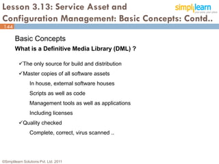 Lesson 3.13: Service Asset and
Configuration Management: Basic Concepts: Contd..
144

       Basic Concepts
       What is a Definitive Media Library (DML) ?

          The only source for build and distribution
          Master copies of all software assets
                In house, external software houses
                Scripts as well as code
                Management tools as well as applications
                Including licenses
          Quality checked
                Complete, correct, virus scanned ..




©Simplilearn Solutions Pvt. Ltd. 2011                      144
 