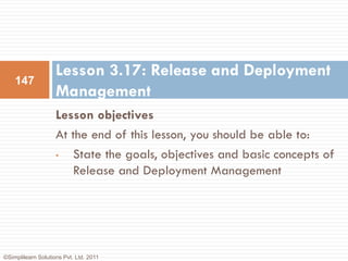 Lesson 3.17: Release and Deployment
    147
                    Management
                    Lesson objectives
                    At the end of this lesson, you should be able to:
                    •  State the goals, objectives and basic concepts of
                       Release and Deployment Management




©Simplilearn Solutions Pvt. Ltd. 2011
 
