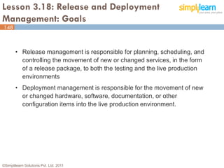 Lesson 3.18: Release and Deployment
Management: Goals
148



       • Release management is responsible for planning, scheduling, and
         controlling the movement of new or changed services, in the form
         of a release package, to both the testing and the live production
         environments
       • Deployment management is responsible for the movement of new
         or changed hardware, software, documentation, or other
         configuration items into the live production environment.




©Simplilearn Solutions Pvt. Ltd. 2011                                        148
 