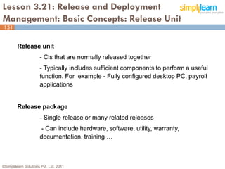 Lesson 3.21: Release and Deployment
Management: Basic Concepts: Release Unit
151


         Release unit
                      - Cls that are normally released together
                      - Typically includes sufficient components to perform a useful
                      function. For example - Fully configured desktop PC, payroll
                      applications


         Release package
                      - Single release or many related releases
                      - Can include hardware, software, utility, warranty,
                      documentation, training …



©Simplilearn Solutions Pvt. Ltd. 2011                                                  151
 