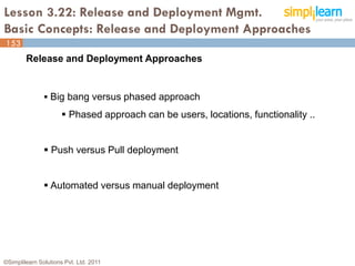 Lesson 3.22: Release and Deployment Mgmt.
Basic Concepts: Release and Deployment Approaches
153
        Release and Deployment Approaches


                Big bang versus phased approach

                       Phased approach can be users, locations, functionality ..


                Push versus Pull deployment


                Automated versus manual deployment




©Simplilearn Solutions Pvt. Ltd. 2011                                               153
 