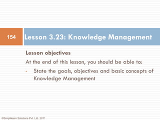 154            Lesson 3.23: Knowledge Management
                    Lesson objectives
                    At the end of this lesson, you should be able to:
                    •  State the goals, objectives and basic concepts of
                       Knowledge Management




©Simplilearn Solutions Pvt. Ltd. 2011
 