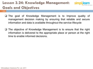 Lesson 3.24: Knowledge Management:
  Goals and Objectives
155

      The goal of Knowledge Management is to Improve quality of
       management decision making by ensuring that reliable and secure
       information and data is available throughout the service lifecycle

      The objective of Knowledge Management is to ensure that the right
       information is delivered to the appropriate place or person at the right
       time to enable informed decisions.




©Simplilearn Solutions Pvt. Ltd. 2011                                         155
 