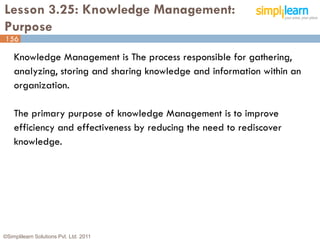 Lesson 3.25: Knowledge Management:
Purpose
156

    Knowledge Management is The process responsible for gathering,
    analyzing, storing and sharing knowledge and information within an
    organization.

    The primary purpose of knowledge Management is to improve
    efficiency and effectiveness by reducing the need to rediscover
    knowledge.




©Simplilearn Solutions Pvt. Ltd. 2011                                    156
 