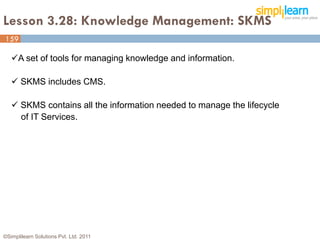 Lesson 3.28: Knowledge Management: SKMS
159

   A set of tools for managing knowledge and information.

    SKMS includes CMS.

    SKMS contains all the information needed to manage the lifecycle
     of IT Services.




©Simplilearn Solutions Pvt. Ltd. 2011                                   159
 