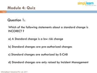 Module 4: Quiz
162


         Question 1:
          Which of the following statements about a standard change is
          INCORECT ?

          a) A Standard change is a low risk change

          b) Standard changes are pre-authorized changes

          c) Standard changes are authorized by E-CAB

          d) Standard changes are only raised by Incident Management

©Simplilearn Solutions Pvt. Ltd. 2011                                    162
 