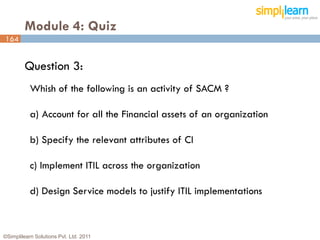 Module 4: Quiz
164


         Question 3:
           Whish of the following is an activity of SACM ?

           a) Account for all the Financial assets of an organization

           b) Specify the relevant attributes of CI

           c) Implement ITIL across the organization

           d) Design Service models to justify ITIL implementations



©Simplilearn Solutions Pvt. Ltd. 2011                                   164
 