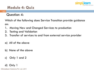 Module 4: Quiz
165
       Question 4:
     Which of the following does Service Transition provide guidance
     on:
     1. Moving New and Changed Services to production
     2. Testing and Validation
     3. Transfer of services to and from external service provider

     a) All of the above

     b) None of the above

     c) Only 1 and 2

     d) Only 1
©Simplilearn Solutions Pvt. Ltd. 2011                                  165
 
