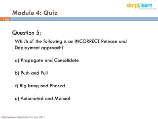 Module 4: Quiz
166


         Question 5:
           Which of the following is an INCORRECT Release and
           Deployment approach?

           a) Propagate and Consolidate

           b) Push and Pull

           c) Big bang and Phased

           d) Automated and Manual


©Simplilearn Solutions Pvt. Ltd. 2011                           166
 