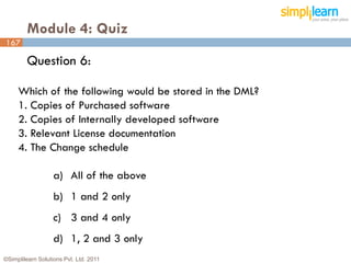 Module 4: Quiz
167

         Question 6:

     Which of the following would be stored in the DML?
     1. Copies of Purchased software
     2. Copies of Internally developed software
     3. Relevant License documentation
     4. The Change schedule

                   a) All of the above
                   b) 1 and 2 only
                   c) 3 and 4 only
                   d) 1, 2 and 3 only
©Simplilearn Solutions Pvt. Ltd. 2011                     167
 
