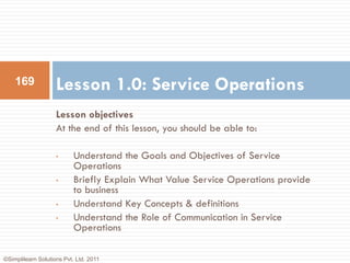 169             Lesson 1.0: Service Operations
                    Lesson objectives
                    At the end of this lesson, you should be able to:

                    •      Understand the Goals and Objectives of Service
                           Operations
                    •      Briefly Explain What Value Service Operations provide
                           to business
                    •      Understand Key Concepts & definitions
                    •      Understand the Role of Communication in Service
                           Operations

©Simplilearn Solutions Pvt. Ltd. 2011
 