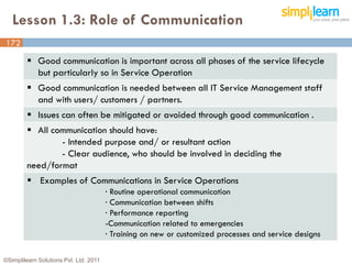 Lesson 1.3: Role of Communication
172

          Good communication is important across all phases of the service lifecycle
           but particularly so in Service Operation
          Good communication is needed between all IT Service Management staff
           and with users/ customers / partners.
          Issues can often be mitigated or avoided through good communication .
          All communication should have:
                 - Intended purpose and/ or resultant action
                 - Clear audience, who should be involved in deciding the
         need/format
          Examples of Communications in Service Operations
                                        · Routine operational communication
                                        · Communication between shifts
                                        · Performance reporting
                                        -Communication related to emergencies
                                        · Training on new or customized processes and service designs

©Simplilearn Solutions Pvt. Ltd. 2011                                                                   172
 