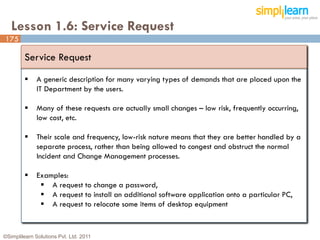 Lesson 1.6: Service Request
175

         Service Request
             A generic description for many varying types of demands that are placed upon the
              IT Department by the users.

             Many of these requests are actually small changes – low risk, frequently occurring,
              low cost, etc.

             Their scale and frequency, low-risk nature means that they are better handled by a
              separate process, rather than being allowed to congest and obstruct the normal
              Incident and Change Management processes.

             Examples:
                A request to change a password,
                A request to install an additional software application onto a particular PC,
                A request to relocate some items of desktop equipment


©Simplilearn Solutions Pvt. Ltd. 2011                                                               175
 