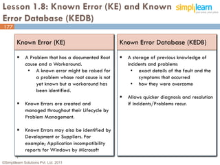 Lesson 1.8: Known Error (KE) and Known
Error Database (KEDB)
177

         Known Error (KE)                              Known Error Database (KEDB)

             A Problem that has a documented Root        A storage of previous knowledge of
              cause and a Workaround.                      incidents and problems
               • A known error might be raised for           • exact details of the fault and the
                   a problem whose root cause is not            symptoms that occurred
                   yet known but a workaround has            • how they were overcome
                   been identified.
                                                          Allows quicker diagnosis and resolution
             Known Errors are created and                 if Incidents/Problems recur.
              managed throughout their Lifecycle by
              Problem Management.

             Known Errors may also be identified by
              Development or Suppliers. For
              example; Application incompatibility
              reports for Windows by Microsoft
         .
©Simplilearn Solutions Pvt. Ltd. 2011                                                           177
 