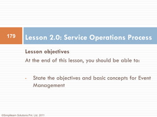 179             Lesson 2.0: Service Operations Process
                    Lesson objectives
                    At the end of this lesson, you should be able to:

                    •      State the objectives and basic concepts for Event
                           Management



©Simplilearn Solutions Pvt. Ltd. 2011
 