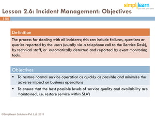 Lesson 2.6: Incident Management: Objectives
185


         Definition
         The process for dealing with all incidents; this can include failures, questions or
         queries reported by the users (usually via a telephone call to the Service Desk),
         by technical staff, or automatically detected and reported by event monitoring
         tools.


         Objectives
          To restore normal service operation as quickly as possible and minimize the
           adverse impact on business operations
          To ensure that the best possible levels of service quality and availability are
           maintained, i.e. restore service within SLA’s



©Simplilearn Solutions Pvt. Ltd. 2011                                                          185
 