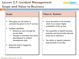 Lesson 2.7: Incident Management:
  Scope and Value to Business
186

         Scope                                           Value to Business

             Managing any disruption or                    Lower downtime to the business,
              potential disruption to live IT services       which in turn means higher
                                                             availability of the service.
             Incidents identified
                • Directly by users through the             The capability to identify business
                   service Desk                              priorities and dynamically allocate
                • Through an interface from Event            resources as necessary.
                   Management to incident
                   Management tools                         The ability to identify potential
                                                             improvements to services.
             Reported and/or logged by
              technical staff




©Simplilearn Solutions Pvt. Ltd. 2011                                                              186
 