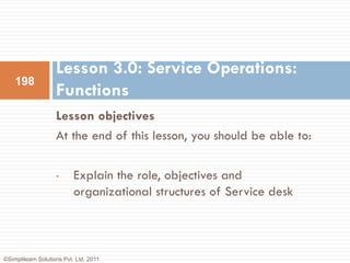 Lesson 3.0: Service Operations:
    198
                    Functions
                    Lesson objectives
                    At the end of this lesson, you should be able to:

                    •      Explain the role, objectives and
                           organizational structures of Service desk



©Simplilearn Solutions Pvt. Ltd. 2011
 